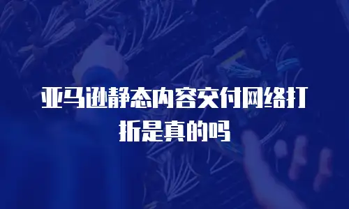 亚马逊静态内容交付网络打折是真的吗