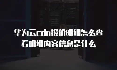 华为云cdn报价明细怎么查看明细内容信息是什么