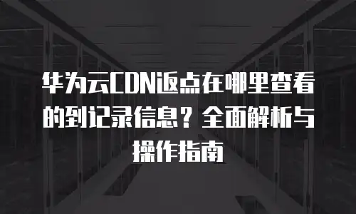 华为云CDN返点在哪里查看的到记录信息？全面解析与操作指南