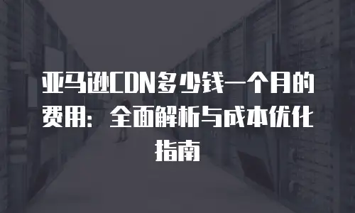 亚马逊CDN多少钱一个月的费用：全面解析与成本优化指南