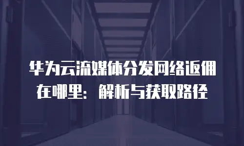 华为云流媒体分发网络返佣在哪里：解析与获取路径