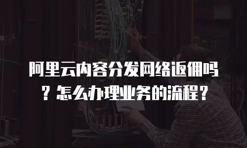 阿里云内容分发网络返佣吗？怎么办理业务的流程？