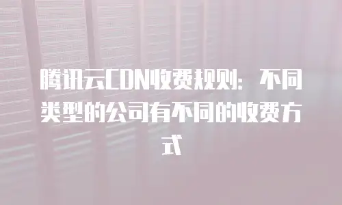 腾讯云CDN收费规则：不同类型的公司有不同的收费方式