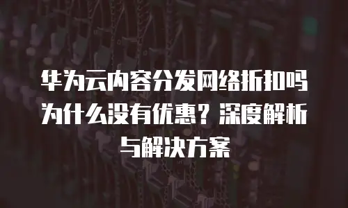 华为云内容分发网络折扣吗为什么没有优惠？深度解析与解决方案