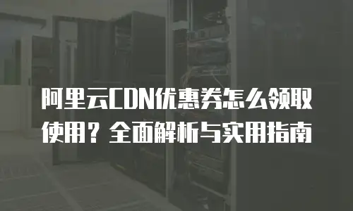 阿里云CDN优惠券怎么领取使用？全面解析与实用指南