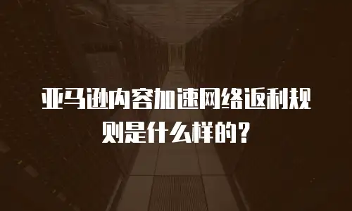 亚马逊内容加速网络返利规则是什么样的？