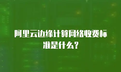 阿里云边缘计算网络收费标准是什么？