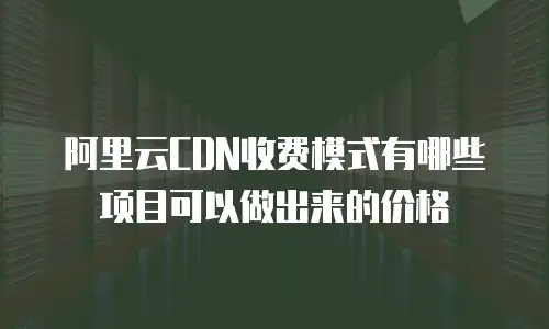 阿里云CDN收费模式有哪些项目可以做出来的价格