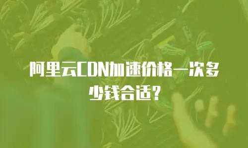 阿里云CDN加速价格一次多少钱合适？