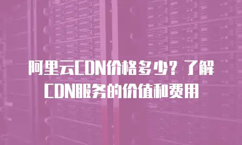 阿里云CDN价格多少？了解CDN服务的价值和费用