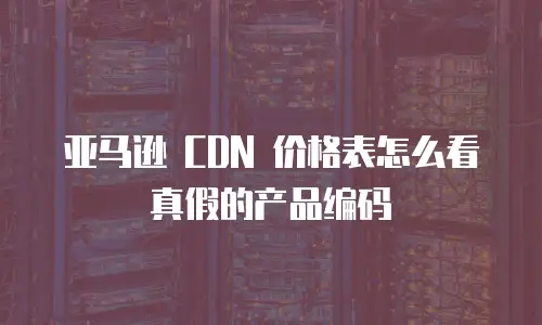 亚马逊 CDN 价格表怎么看真假的产品编码