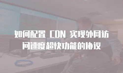 如何配置 CDN 实现外网访问速度超快功能的协议