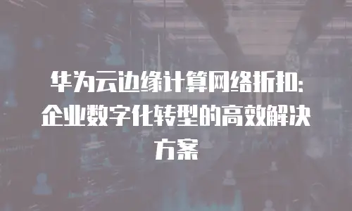 华为云边缘计算网络折扣：企业数字化转型的高效解决方案