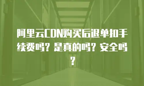 阿里云CDN购买后退单扣手续费吗？是真的吗？安全吗？