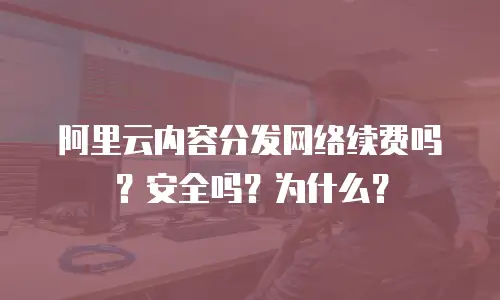 阿里云内容分发网络续费吗？安全吗？为什么？