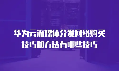 华为云流媒体分发网络购买技巧和方法有哪些技巧