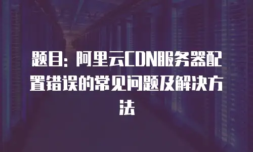 题目: 阿里云CDN服务器配置错误的常见问题及解决方法