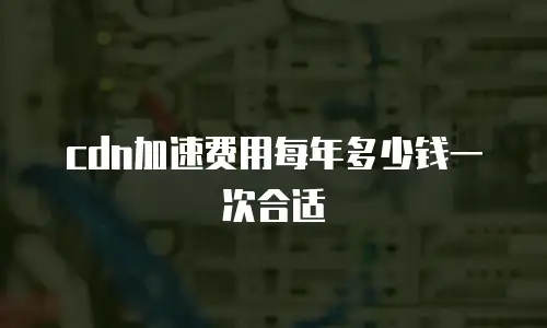 cdn加速费用每年多少钱一次合适