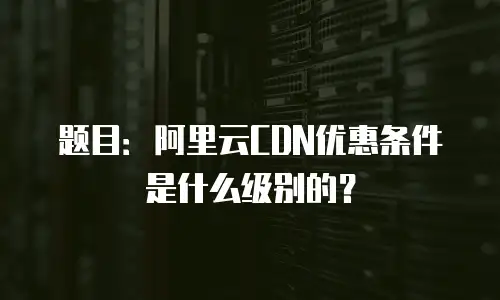 题目：阿里云CDN优惠条件是什么级别的？