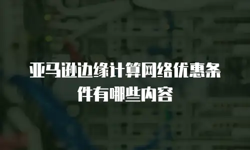 亚马逊边缘计算网络优惠条件有哪些内容