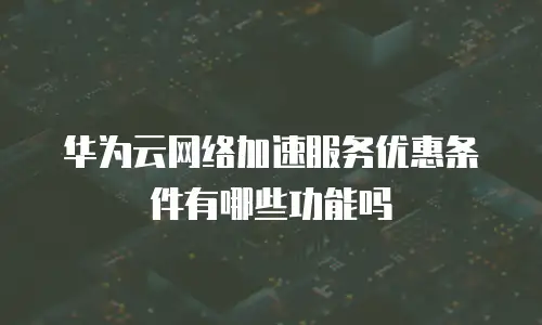 华为云网络加速服务优惠条件有哪些功能吗