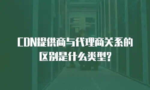 CDN提供商与代理商关系的区别是什么类型?