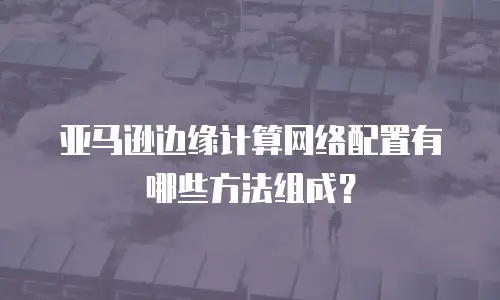 亚马逊边缘计算网络配置有哪些方法组成？