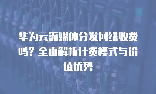 华为云流媒体分发网络收费吗？全面解析计费模式与价值优势