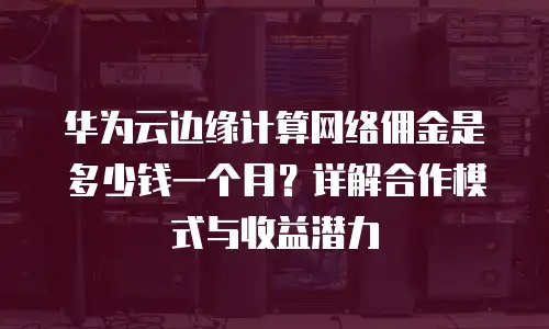 华为云边缘计算网络佣金是多少钱一个月？详解合作模式与收益潜力