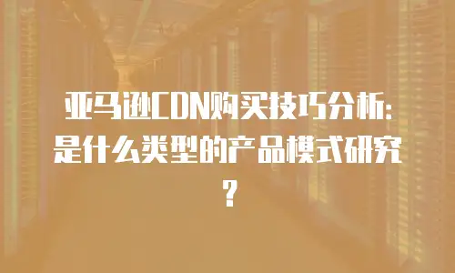 亚马逊CDN购买技巧分析：是什么类型的产品模式研究？
