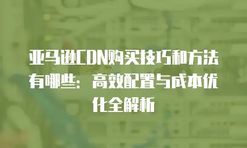 亚马逊CDN购买技巧和方法有哪些：高效配置与成本优化全解析