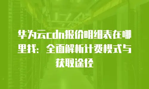 华为云cdn报价明细表在哪里找：全面解析计费模式与获取途径
