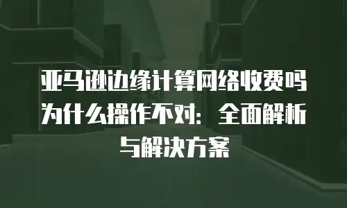 亚马逊边缘计算网络收费吗为什么操作不对：全面解析与解决方案