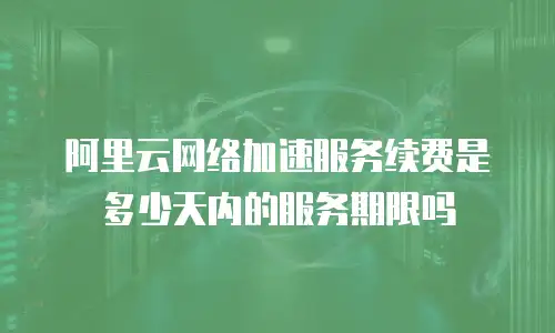 阿里云网络加速服务续费是多少天内的服务期限吗