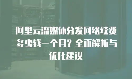 阿里云流媒体分发网络续费多少钱一个月？全面解析与优化建议
