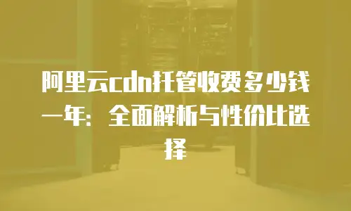 阿里云cdn托管收费多少钱一年：全面解析与性价比选择