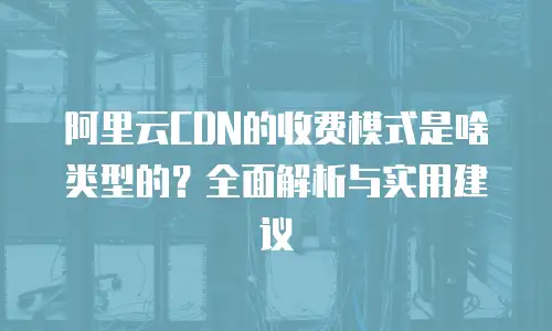 阿里云CDN的收费模式是啥类型的？全面解析与实用建议