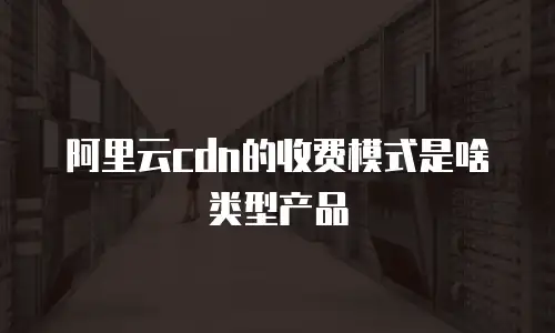 阿里云cdn的收费模式是啥类型产品