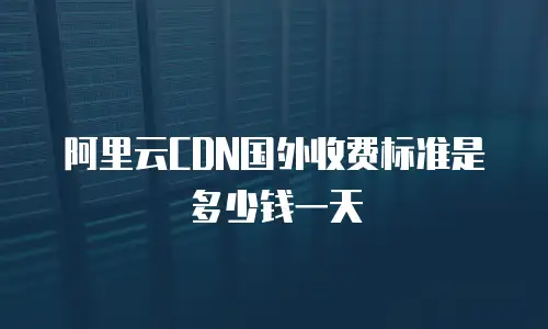 阿里云CDN国外收费标准是多少钱一天
