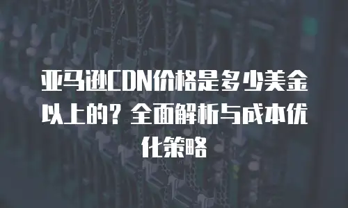 亚马逊CDN价格是多少美金以上的？全面解析与成本优化策略