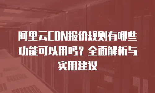 阿里云CDN报价规则有哪些功能可以用吗？全面解析与实用建议