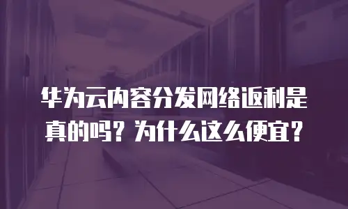 华为云内容分发网络返利是真的吗？为什么这么便宜？
