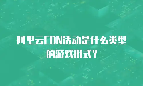阿里云CDN活动是什么类型的游戏形式？