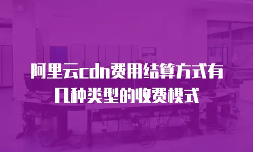 阿里云cdn费用结算方式有几种类型的收费模式