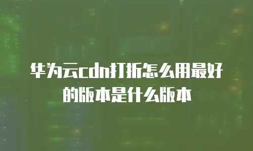 华为云cdn打折怎么用最好的版本是什么版本