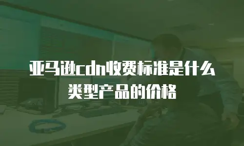 亚马逊cdn收费标准是什么类型产品的价格