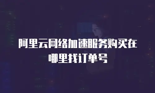 阿里云网络加速服务购买在哪里找订单号