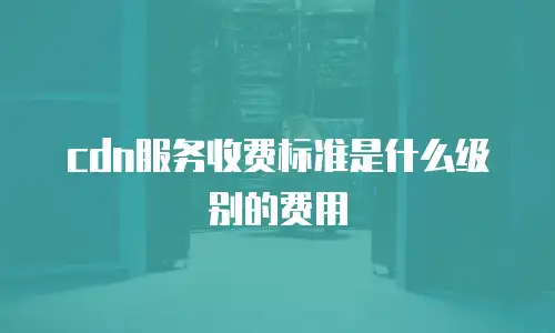 cdn服务收费标准是什么级别的费用
