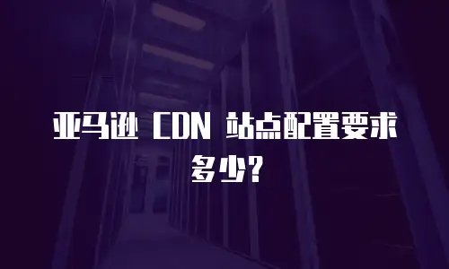 亚马逊 CDN 站点配置要求多少？