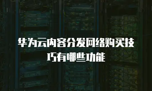 华为云内容分发网络购买技巧有哪些功能